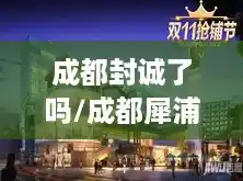成都封诚了吗/成都犀浦封城真的假的 成都封诚了吗/成都犀浦封城真的假的